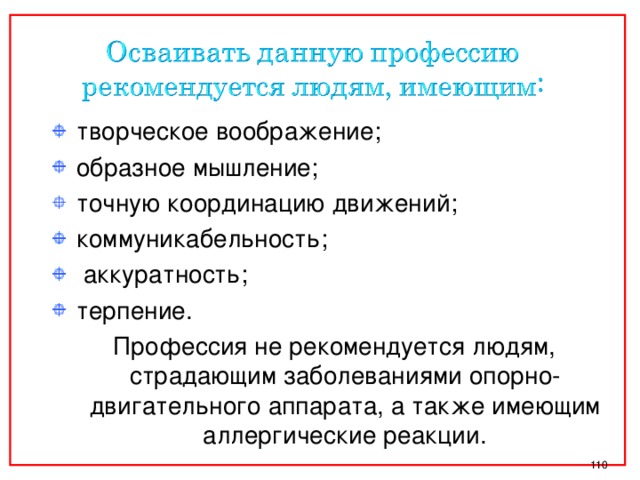 творческое воображение; образное мышление; точную координацию движений; коммуникабельность;  аккуратность; терпение.  Профессия не рекомендуется людям, страдающим заболеваниями опорно-двигательного аппарата, а также имеющим аллергические реакции.  