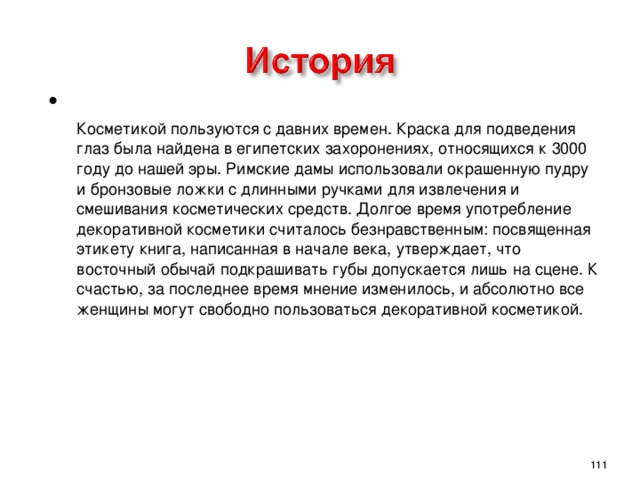  Косметикой пользуются с давних времен. Краска для подведения глаз была найдена в египетских захоронениях, относящихся к 3000 году до нашей эры. Римские дамы использовали окрашенную пудру и бронзовые ложки с длинными ручками для извлечения и смешивания косметических средств. Долгое время употребление декоративной косметики считалось безнравственным: посвященная этикету книга, написанная в начале века, утверждает, что восточный обычай подкрашивать губы допускается лишь на сцене. К счастью, за последнее время мнение изменилось, и абсолютно все женщины могут свободно пользоваться декоративной косметикой.   