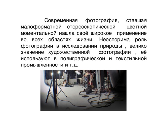  Современная фотография, ставшая малоформатной стереоскопической цветной моментальной нашла своё широкое применение во всех областях жизни. Неоспорима роль фотографии в исследовании природы , велико значение художественной фотографии , её используют в полиграфической и текстильной промышленности и т.д. 
