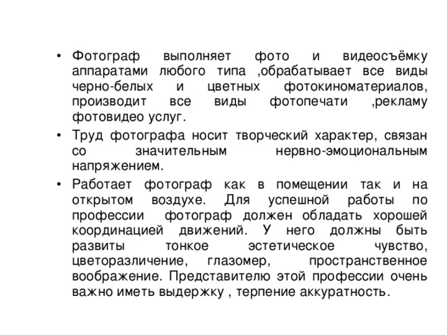 Фотограф выполняет фото и видеосъёмку аппаратами любого типа ,обрабатывает все виды черно-белых и цветных фотокиноматериалов, производит все виды фотопечати ,рекламу фотовидео услуг. Труд фотографа носит творческий характер, связан со значительным нервно-эмоциональным напряжением. Работает фотограф как в помещении так и на открытом воздухе. Для успешной работы по профессии фотограф должен обладать хорошей координацией движений. У него должны быть развиты тонкое эстетическое чувство, цветоразличение, глазомер, пространственное воображение. Представителю этой профессии очень важно иметь выдержку , терпение аккуратность.  