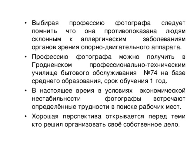 Выбирая профессию фотографа следует помнить что она противопоказана людям склонным к аллергическим заболеваниям органов зрения опорно-двигательного аппарата. Профессию фотографа можно получить в Гродненском профессионально-техническим училище бытового обслуживания №74 на базе среднего образования, срок обучения 1 год. В настоящее время в условиях экономической нестабильности фотографы встречают определённые трудности в поиске рабочих мест. Хорошая перспектива открывается перед теми кто решил организовать своё собственное дело. 