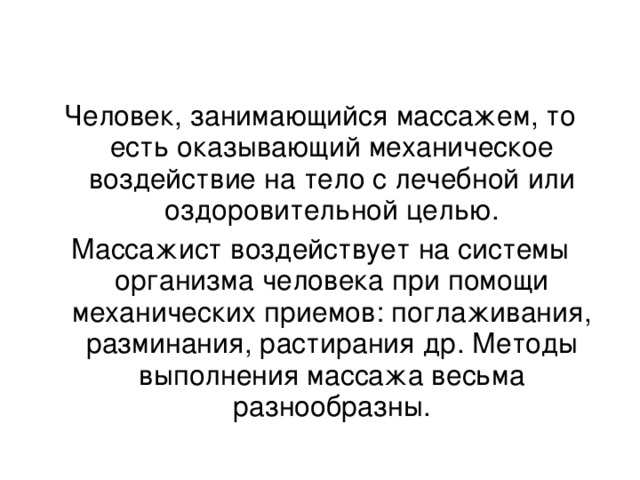 Человек, занимающийся массажем, то есть оказывающий механическое воздействие на тело с лечебной или оздоровительной целью. Массажист воздействует на системы организма человека при помощи механических приемов: поглаживания, разминания, растирания др. Методы выполнения массажа весьма разнообразны.   