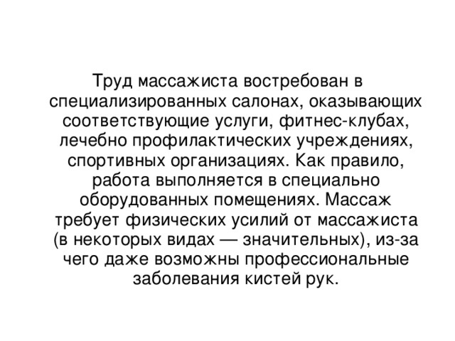 Труд массажиста востребован в специализированных салонах, оказывающих соответствующие услуги, фитнес-клубах, лечебно профилактических учреждениях, спортивных организациях. Как правило, работа выполняется в специально оборудованных помещениях. Массаж требует физических усилий от массажиста (в некоторых видах — значительных), из-за чего даже возможны профессиональные заболевания кистей рук.   