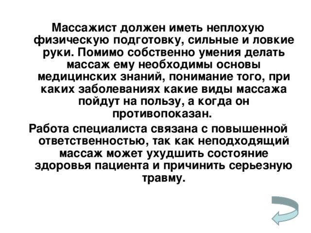 Массажист должен иметь неплохую физическую подготовку, сильные и ловкие руки. Помимо собственно умения делать массаж ему необходимы основы медицинских знаний, понимание того, при каких заболеваниях какие виды массажа пойдут на пользу, а когда он противопоказан. Работа специалиста связана с повышенной ответственностью, так как неподходящий массаж может ухудшить состояние здоровья пациента и  причинить серьезную травму.    