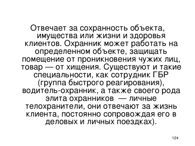 Отвечает за сохранность объекта, имущества или жизни и здоровья клиентов. Охранник может работать на определенном объекте, защищать помещение от проникновения чужих лиц, товар — от хищения. Существуют и такие специальности, как сотрудник ГБР (группа быстрого реагирования), водитель-охранник, а также своего рода элита охранников — личные телохранители, они отвечают за жизнь клиента, постоянно сопровождая его в деловых и личных поездках).    