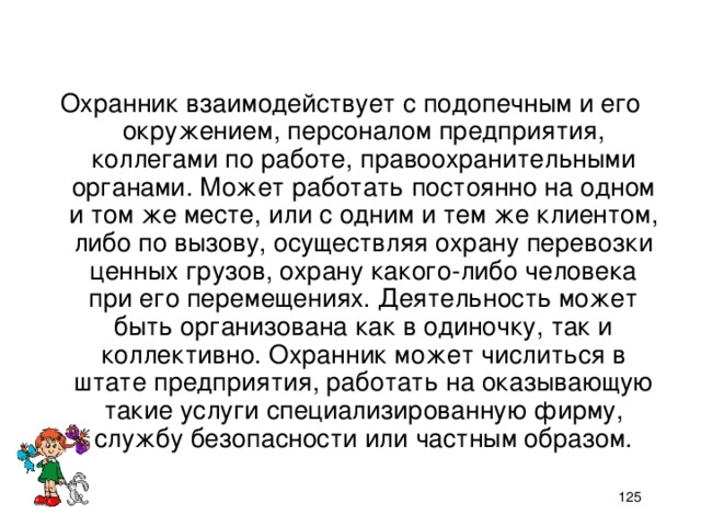 Охранник взаимодействует с подопечным и его окружением, персоналом предприятия, коллегами по работе, правоохранительными органами. Может работать постоянно на одном и том же месте, или с одним и тем же клиентом, либо по вызову, осуществляя охрану перевозки ценных грузов, охрану какого-либо человека при его перемещениях. Деятельность может быть организована как в одиночку, так и коллективно. Охранник может числиться в штате предприятия, работать на оказывающую такие услуги специализированную фирму, службу безопасности или частным образом.    