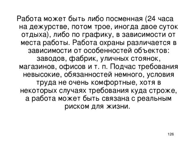 Работа может быть либо посменная (24 часа на дежурстве, потом трое, иногда двое суток отдыха), либо по графику, в зависимости от места работы. Работа охраны различается в зависимости от особенностей объектов: заводов, фабрик, уличных стоянок, магазинов, офисов и т. п. Подчас требования невысокие, обязанностей немного, условия труда не очень комфортные, хотя в некоторых случаях требования куда строже, а работа может быть связана с реальным риском для жизни.    