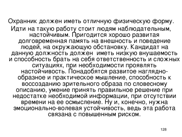 Охранник должен иметь отличную физическую форму. Идти на такую работу стоит людям наблюдательным, настойчивым. Пригодится хорошо развитая долговременная память на внешность и поведение людей, на окружающую обстановку. Кандидат на данную должность должен иметь низкую внушаемость и способность брать на себя ответственность и сложных ситуациях, при необходимости проявлять настойчивость. Понадобятся развитое наглядно-образное и практическое мышление, способность к воссозданию зрительного образа по словесному описанию, умение принять правильное решение при недостатке необходимой информации, при отсутствии времени на ее осмысление. Ну и, конечно, нужна эмоционально-волевая устойчивость, ведь эта работа связана с повышенным риском.    