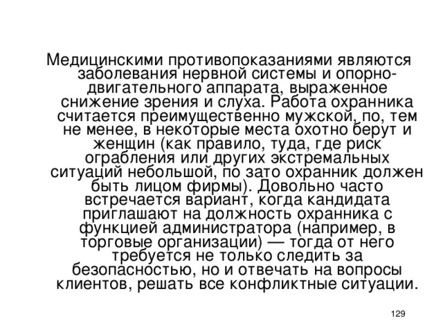 Медицинскими противопоказаниями являются заболевания нервной системы и опорно-двигательного аппарата, выраженное снижение зрения и слуха. Работа охранника считается преимущественно мужской, по, тем не менее, в некоторые места охотно берут и женщин (как правило, туда, где риск ограбления или других экстремальных ситуаций небольшой, по зато охранник должен быть лицом фирмы). Довольно часто встречается вариант, когда кандидата приглашают на должность охранника с функцией администратора (например, в торговые организации) — тогда от него требуется не только следить за безопасностью, но и отвечать на вопросы клиентов, решать все конфликтные ситуации.    