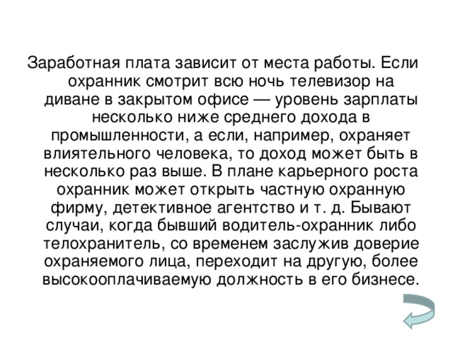Заработная плата зависит от места работы. Если охранник смотрит всю ночь телевизор на диване в закрытом офисе — уровень зарплаты несколько ниже среднего дохода в промышленности, а если, например, охраняет влиятельного человека, то доход может быть в несколько раз выше. В плане карьерного роста охранник может открыть частную охранную фирму, детективное агентство и т. д. Бывают случаи, когда бывший водитель-охранник либо телохранитель, со временем заслужив доверие охраняемого лица, переходит на другую, более высокооплачиваемую должность в его бизнесе.   