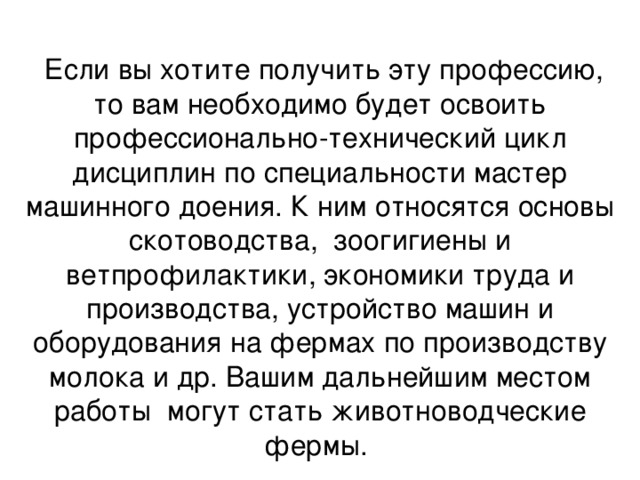  Если вы хотите получить эту профессию, то вам необходимо будет освоить профессионально-технический цикл дисциплин по специальности мастер машинного доения. К ним относятся основы скотоводства, зоогигиены и ветпрофилактики, экономики труда и производства, устройство машин и оборудования на фермах по производству молока и др. Вашим дальнейшим местом работы могут стать животноводческие фермы. 