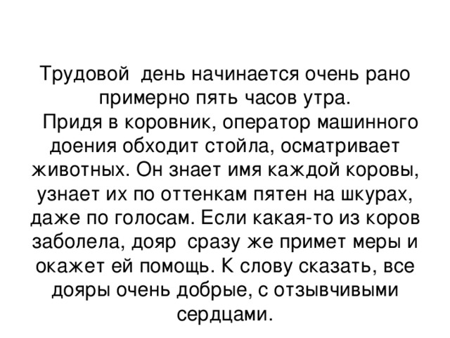 Трудовой день начинается очень рано примерно пять часов утра.  Придя в коровник, оператор машинного доения обходит стойла, осматривает животных. Он знает имя каждой коровы, узнает их по оттенкам пятен на шкурах, даже по голосам. Если какая-то из коров заболела, дояр сразу же примет меры и окажет ей помощь. К слову сказать, все дояры очень добрые, с отзывчивыми сердцами. 
