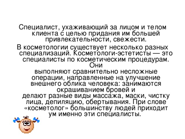 Специалист, ухаживающий за лицом и телом клиента с целью придания им большей привлекательности, свежести. В косметологии существует несколько разных специализаций. Косметологи-эстетисты — это специалисты по косметическим процедурам. Они  выполняют сравнительно несложные операции, направленные на улучшение  внешнего облика человека: занимаются окрашиванием бровей и  делают разные виды массажа, маски, чистку лица, депиляцию, обертывания. При слове «косметолог» большинству людей приходит  ум именно эти специалисты.   