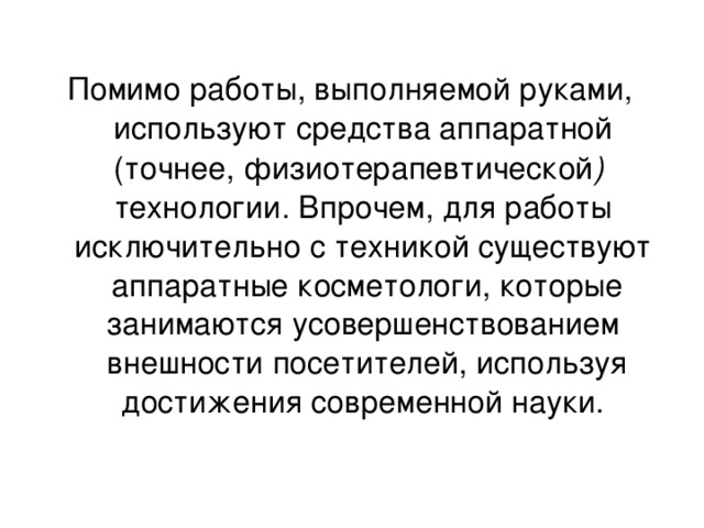 Помимо работы, выполняемой руками,  используют средства аппаратной (точнее, физиотерапевтической )  технологии. Впрочем, для работы исключительно с техникой существуют  аппаратные косметологи, которые занимаются усовершенствованием  внешности посетителей, используя достижения современной науки.     