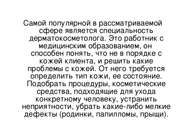 Самой популярной в рассматриваемой сфере является специальность  дерматокосметолога. Это работник с медицинским образованием, он  способен понять, что не в порядке с кожей клиента, и решить какие  проблемы с кожей. От него требуется определить тип кожи, ее состояние. Подобрать процедуры, косметические средства, подходящие для ухода конкретному человеку, устранить неприятности, убрать какие-либо мелкие дефекты (родинки, папилломы, прыщи).     