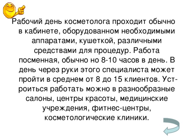 Рабочий день косметолога проходит обычно в кабинете, оборудованном необходимыми аппаратами, кушеткой, различными средствами для процедур. Работа посменная, обычно но 8-10 часов в день. В день через руки этого специалиста может пройти в среднем от 8 до 15 клиентов. Уст­роиться работать можно в разнообразные салоны, центры красоты, меди­цинские учреждения, фитнес-центры, косметологические клиники.   