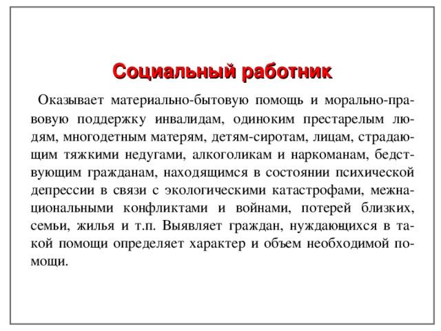 Социальный работник  Оказывает материально-бытовую помощь и морально-пра- вовую поддержку инвалидам, одиноким престарелым лю- дям, многодетным матерям, детям-сиротам, лицам, страдаю- щим тяжкими недугами, алкоголикам и наркоманам, бедст- вующим гражданам, находящимся в состоянии психической депрессии в связи с экологическими катастрофами, межна- циональными конфликтами и войнами, потерей близких, семьи, жилья и т.п. Выявляет граждан, нуждаю­щихся в та- кой помощи определяет характер и объем необходимой по- мощи. 