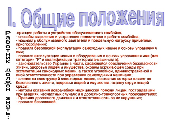 - принцип работы и устройство обслуживаемого комбайна;  - способы выявления и устранения недостатков в работе комбайна;  - мощность обслуживаемого двигателя и предельную нагрузку прицепных приспособлений;  - правила безопасной эксплуатации самоходных машин и основы управления ими;  - правила эксплуатации машин и оборудования и основы управления ими (для категории 