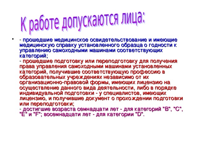 - прошедшие медицинское освидетельствование и имеющие медицинскую справку установленного образца о годности к управлению самоходными машинами соответствующих категорий;  - прошедшие подготовку или переподготовку для получения права управления самоходными машинами установленных категорий, получившие соответствующую профессию в образовательных учреждениях независимо от их организационно-правовой формы, имеющих лицензию на осуществление данного вида деятельности, либо в порядке индивидуальной подготовки - у специалистов, имеющих лицензию, и получившие документ о прохождении подготовки или переподготовки;  - достигшие возраста семнадцати лет - для категорий 