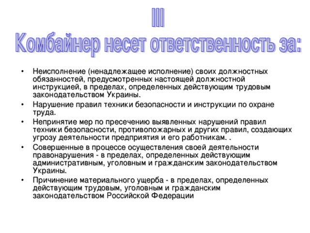 Неисполнение (ненадлежащее исполнение) своих должностных обязанностей, предусмотренных настоящей должностной инструкцией, в пределах, определенных действующим трудовым законодательством Украины. Нарушение правил техники безопасности и инструкции по охране труда. Непринятие мер по пресечению выявленных нарушений правил техники безопасности, противопожарных и других правил, создающих угрозу деятельности предприятия и его работникам. . Совершенные в процессе осуществления своей деятельности правонарушения - в пределах, определенных действующим административным, уголовным и гражданским законодательством Украины. Причинение материального ущерба - в пределах, определенных действующим трудовым, уголовным и гражданским законодательством Российской Федерации 