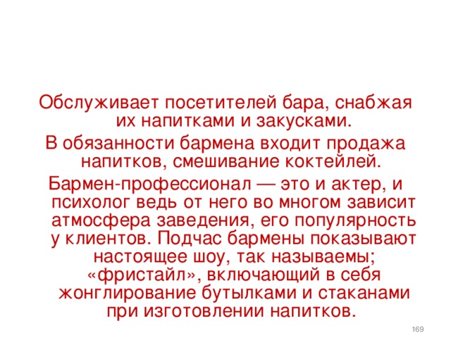   Обслуживает посетителей бара, снабжая их напитками и закусками. В обязанности бармена входит продажа напитков, смешивание коктейлей. Бармен-профессионал — это и актер, и психолог ведь от него во многом зависит атмосфера заведения, его популярность у клиентов. Подчас бармены показывают настоящее шоу, так называемы; «фристайл», включающий в себя жонглирование бутылками и стаканами при изготовлении напитков.    