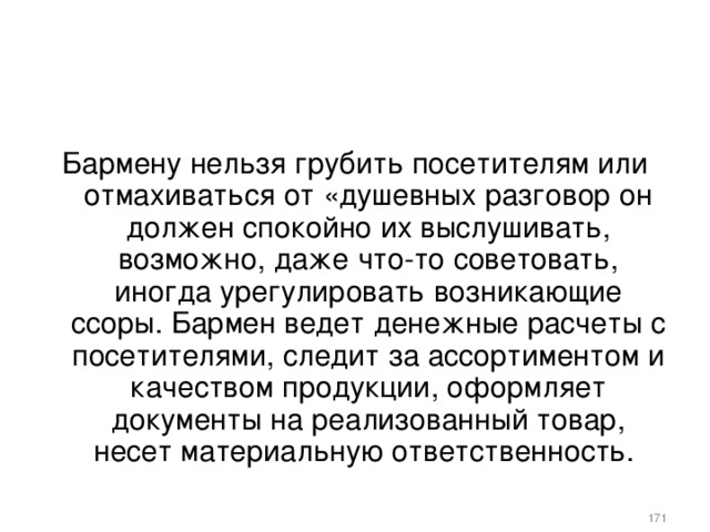 Бармену нельзя грубить посетителям или отмахиваться от «душевных разговор он должен спокойно их выслушивать, возможно, даже что-то советовать, иногда урегулировать возникающие ссоры. Бармен ведет денежные расчеты с посетителями, следит за ассортиментом и качеством продукции, оформляет документы на реализованный товар, несет материальную ответственность.    