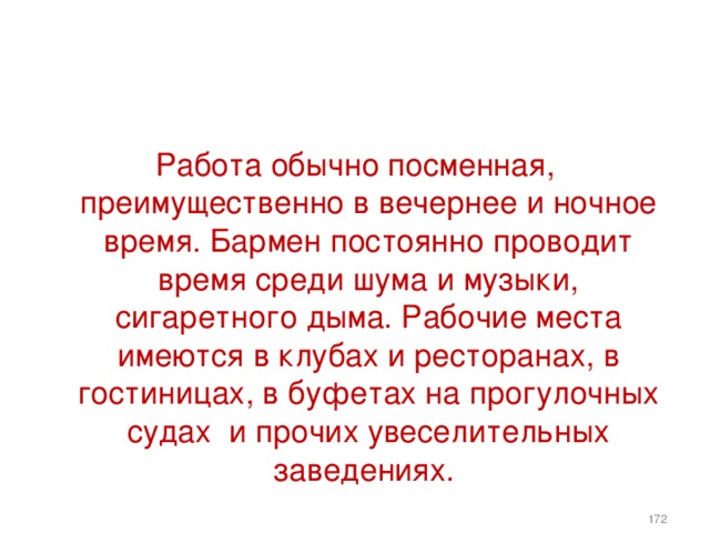 Работа обычно посменная, преимущественно в вечернее и ночное время. Бармен постоянно проводит время среди шума и музыки, сигаретного дыма. Рабочие места имеются в клубах и ресторанах, в гостиницах, в буфетах на прогулочных судах и прочих увеселительных заведениях.    