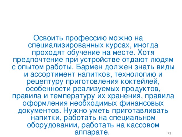 Освоить профессию можно на специализированных курсах, иногда проходят обучение на месте. Хотя предпочтение при устройстве отдают людям с опытом работы. Бармен должен знать виды и ассортимент напитков, технологию и рецептуру приготовления коктейлей, особенности реализуемых продуктов, правила и температуру их хранения, правила оформления необходимых финансовых документов. Нужно уметь приготавливать напитки, работать на специальном оборудовании, работать на кассовом аппарате.    