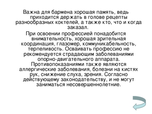 Важна для бармена хорошая память, ведь приходится держать в голове рецепты разнообразных коктелей, а также кто, что и когда заказал. При освоении профессией понадобится внимательность, хорошая зрительная координация, глазомер, коммуникабельность, терпеливость. Осваивать профессию не рекомендуется страдающим заболеваниями опорно-двигательного аппарата. Противопоказаниями также являются аллергические заболевания, болезни на кистях рук, снижение слуха, зрения. Согласно действующему законодательству, и не могут заниматься несовершеннолетние.   