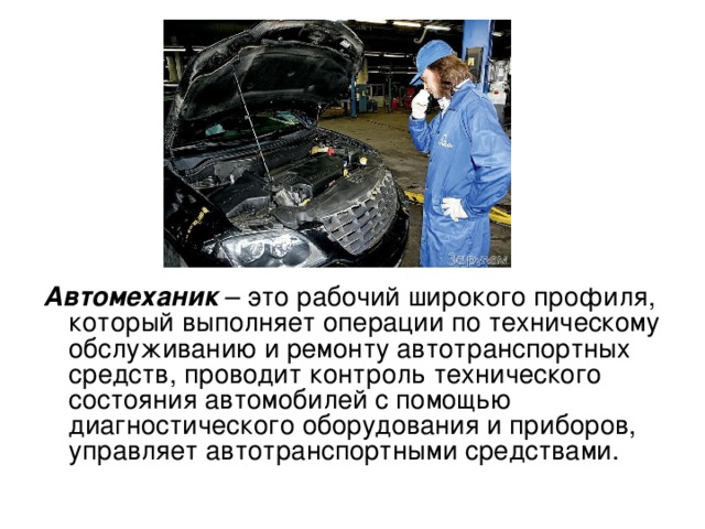 Автомеханик – это рабочий широкого профиля, который выполняет операции по техническому обслуживанию и ремонту автотранспортных средств, проводит контроль технического состояния автомобилей с помощью диагностического оборудования и приборов, управляет автотранспортными средствами. 