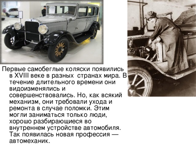 Первые самобеглые коляски появились в XVIII веке в разных странах мира. В течение длительного времени они видоизменялись и совершенствовались. Но, как всякий механизм, они требовали ухода и ремонта в случае поломки. Этим могли заниматься только люди, хорошо разбирающиеся во внутреннем устройстве автомобиля. Так появилась новая профессия — автомеханик. 