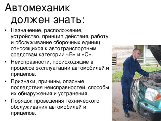 Автомеханик должен знать: •  Назначение, расположение, устройство, принцип действия, работу и обслуживание сборочных единиц, относящихся к автотранспортным средствам категории «В» и «С». •  Неисправности, происходящие в процессе эксплуатации автомобилей и прицепов. •  Признаки, причины, опасные последствия неисправностей, способы их обнаружения и устранения. •  Порядок проведения технического обслуживания автомобилей и прицепов. 