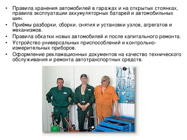 •  Правила хранения автомобилей в гаражах и на открытых стоянках, правила эксплуатации аккумуляторных батарей и автомобильных шин. •  Приёмы разборки, сборки, снятия и установки узлов, агрегатов и механизмов. •  Правила обкатки новых автомобилей и после капитального ремонта. •  Устройство универсальных приспособлений и контрольно-измерительных приборов. •  Оформление рекламационных документов на качество технического обслуживания и ремонта автотранспортных средств. 