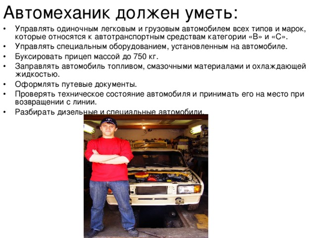 Автомеханик должен уметь:  •  Управлять одиночным легковым и грузовым автомобилем всех типов и марок, которые относятся к автотранспортным средствам категории «В» и «С». •  Управлять специальным оборудованием, установленным на автомобиле. •  Буксировать прицеп массой до 750 кг. •  Заправлять автомобиль топливом, смазочными материалами и охлаждающей жидкостью. •  Оформлять путевые документы. •  Проверять техническое состояние автомобиля и принимать его на место при возвращении с линии. •  Разбирать дизельные и специальные автомобили. 