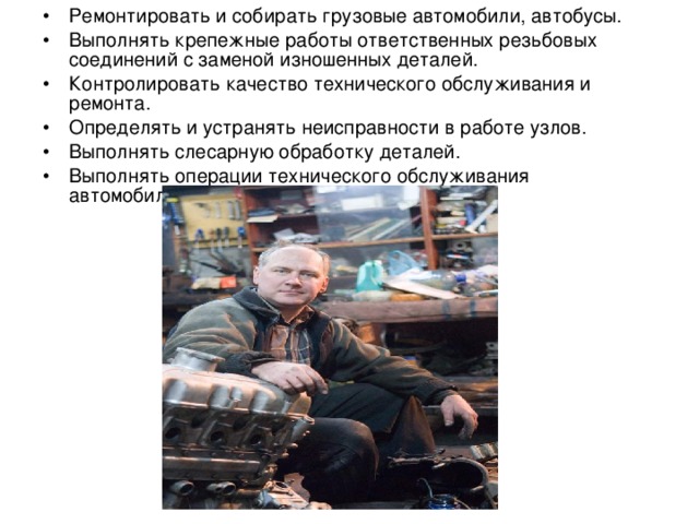 •  Ремонтировать и собирать грузовые автомобили, автобусы. •  Выполнять крепежные работы ответственных резьбовых соединений с заменой изношенных деталей. •  Контролировать качество технического обслуживания и ремонта. •  Определять и устранять неисправности в работе узлов. •  Выполнять слесарную обработку деталей. •  Выполнять операции технического обслуживания автомобилей. 
