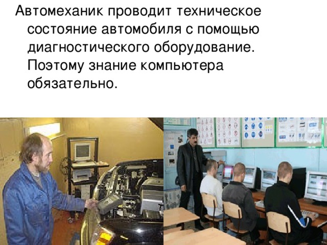 Автомеханик проводит техническое состояние автомобиля с помощью диагностического оборудование. Поэтому знание компьютера обязательно. 