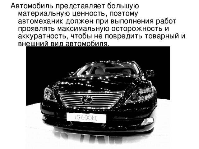 Автомобиль представляет большую материальную ценность, поэтому автомеханик должен при выполнения работ проявлять максимальную осторожность и аккуратность, чтобы не повредить товарный и внешний вид автомобиля. 