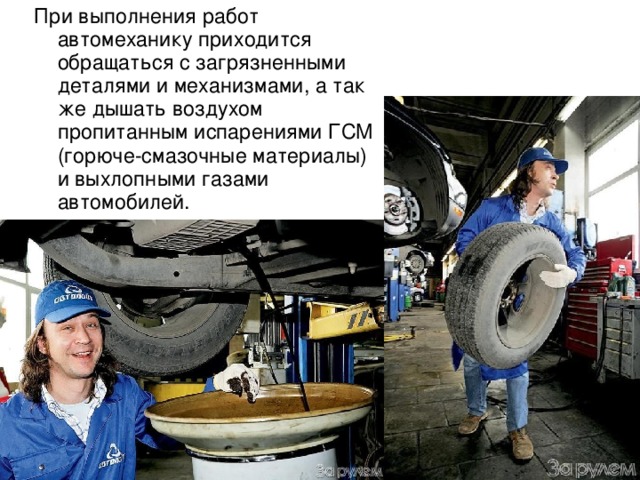 При выполнения работ автомеханику приходится обращаться с загрязненными деталями и механизмами, а так же дышать воздухом пропитанным испарениями ГСМ (горюче-смазочные материалы) и выхлопными газами автомобилей. 