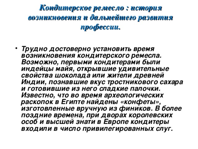     Кондитерское ремесло : история возникновения и дальнейшего развития профессии.   Трудно достоверно установить время возникновения кондитерского ремесла. Возможно, первыми кондитерами были индейцы майя, открывшие удивительные свойства шоколада или жители древней Индии, познавшие вкус тростникового сахара и готовившие из него сладкие палочки. Известно, что во время археологических раскопок в Египте найдены «конфеты», изготовленные вручную из фиников. В более поздние времена, при дворах королевских особ и высшей знати в Европе кондитеры входили в число привилегированных слуг.    
