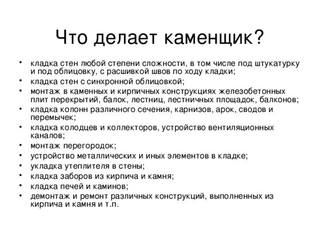 Что делает каменщик? кладка стен любой степени сложности, в том числе под штукатурку и под облицовку, с расшивкой швов по ходу кладки; кладка стен с синхронной облицовкой; монтаж в каменных и кирпичных конструкциях железобетонных плит перекрытий, балок, лестниц, лестничных площадок, балконов; кладка колонн различного сечения, карнизов, арок, сводов и перемычек; кладка колодцев и коллекторов, устройство вентиляционных каналов; монтаж перегородок; устройство металлических и иных элементов в кладке; укладка утеплителя в стены; кладка заборов из кирпича и камня; кладка печей и каминов; демонтаж и ремонт различных конструкций, выполненных из кирпича и камня и т.п. 