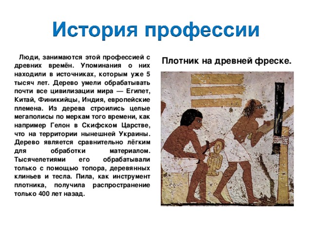  Люди, занимаются этой профессией с древних времён. Упоминания о них находили в источниках, которым уже 5 тысяч лет. Дерево умели обрабатывать почти все цивилизации мира — Египет, Китай, Финикийцы, Индия, европейские племена. Из дерева строились целые мегаполисы по меркам того времени, как например Гелон в Скифском Царстве, что на территории нынешней Украины. Дерево является сравнительно лёгким для обработки материалом. Тысячелетиями его обрабатывали только с помощью топора, деревянных клиньев и тесла. Пила, как инструмент плотника, получила распространение только 400 лет назад. Плотник на древней фреске. 