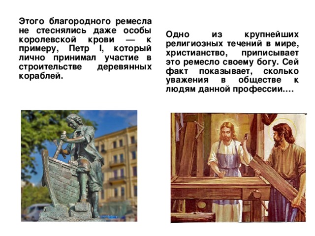 Этого благородного ремесла не стеснялись даже особы королевской крови — к примеру, Петр І, который лично принимал участие в строительстве деревянных кораблей. Одно из крупнейших религиозных течений в мире, христианство, приписывает это ремесло своему богу. Сей факт показывает, сколько уважения в обществе к людям данной профессии.… 