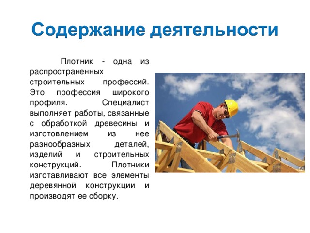  Плотник - одна из распространенных строительных профессий. Это профессия широкого профиля. Специалист выполняет работы, связанные с обработкой древесины и изготовлением из нее разнообразных деталей, изделий и строительных конструкций. Плотники изготавливают все элементы деревянной конструкции и производят ее сборку. 