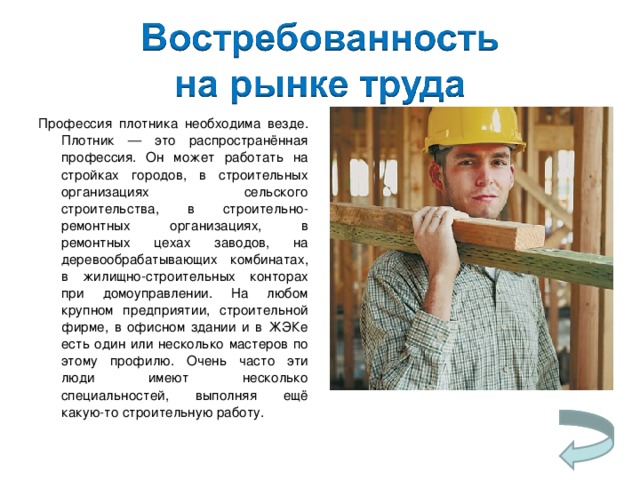 Профессия плотника необходима везде. Плотник — это распространённая профессия. Он может работать на стройках городов, в строительных организациях сельского строительства, в строительно-ремонтных организациях, в ремонтных цехах заводов, на деревообрабатывающих комбинатах, в жилищно-строительных конторах при домоуправлении. На любом крупном предприятии, строительной фирме, в офисном здании и в ЖЭКе есть один или несколько мастеров по этому профилю. Очень часто эти люди имеют несколько специальностей, выполняя ещё какую-то строительную работу. 