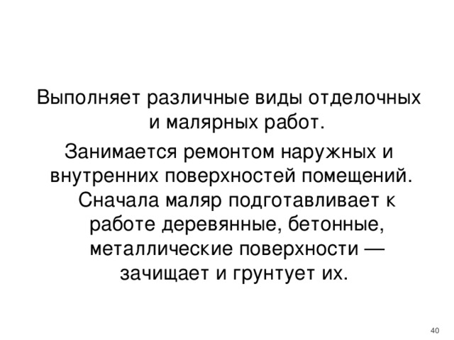 Выполняет различные виды отделочных и малярных работ. Занимается ремонтом наружных и внутренних поверхностей помещений. Сначала маляр подготавливает к работе деревянные, бетонные, металлические поверхности — зачищает и грунтует их.    