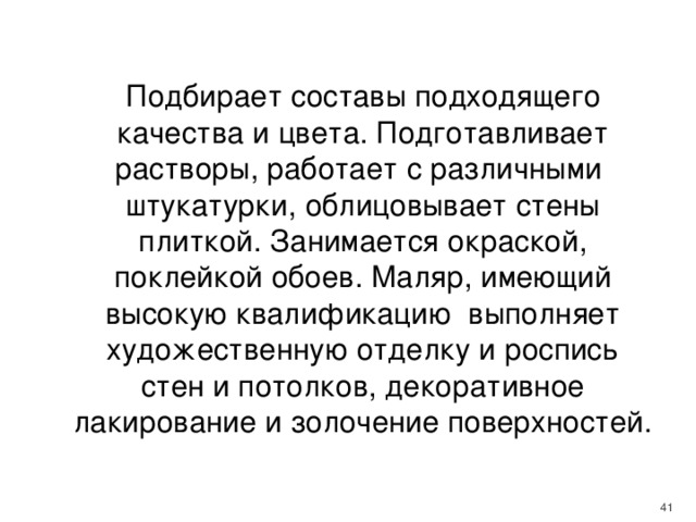  Подбирает составы подходящего качества и цвета. Подготавливает растворы, работает с различными штукатурки, облицовывает стены плиткой. Занимается окраской, поклейкой обоев. Маляр, имеющий высокую квалификацию выполняет художественную отделку и роспись стен и потолков, декоративное лакирование и золочение поверхностей.    
