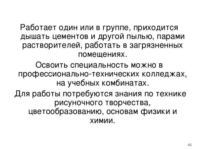 Работает один или в группе, приходится дышать цементов и другой пылью, парами растворителей, работать в загрязненных помещениях. Освоить специальность можно в профессионально-технических колледжах, на учебных комбинатах.  Для работы потребуются знания по технике рисуночного творчества, цветообразованию, основам физики и химии.    