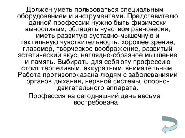 Должен уметь пользоваться специальным оборудованием и инструментами. Представителю данной профессии нужно быть физически выносливым, обладать чувством равновесия, иметь развитую суставно-мышечную и тактильную чувствительность, хорошее зрение, глазомер, творческое воображение, развитый эстетический вкус, наглядно-образное мышление и память. Выбирать для себя эту профессию стоит терпеливым, аккуратным, внимательным. Работа противопоказана людям с заболеваниями органов дыхания , нервной системы, опорно-двигательного аппарата. Профессия на сегодняшний день весьма востребована.   