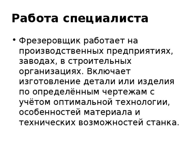 Работа специалиста Фрезеровщик работает на производственных предприятиях, заводах, в строительных организациях. Включает изготовление детали или изделия по определённым чертежам с учётом оптимальной технологии, особенностей материала и технических возможностей станка. 