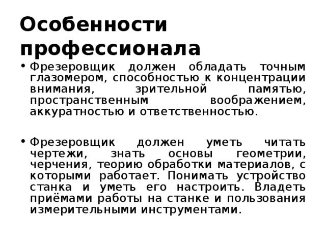 Особенности профессионала Фрезеровщик должен обладать точным глазомером, способностью к концентрации внимания, зрительной памятью, пространственным воображением, аккуратностью и ответственностью.  Фрезеровщик должен уметь читать чертежи, знать основы геометрии, черчения, теорию обработки материалов, с которыми работает. Понимать устройство станка и уметь его настроить. Владеть приёмами работы на станке и пользования измерительными инструментами. 